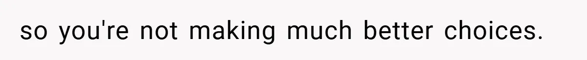 so you're not making much better choices.