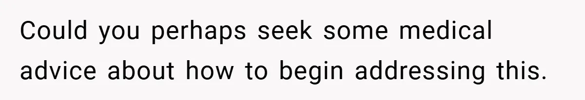 Could you perhaps seek some medical advice about how to begin addressing this.