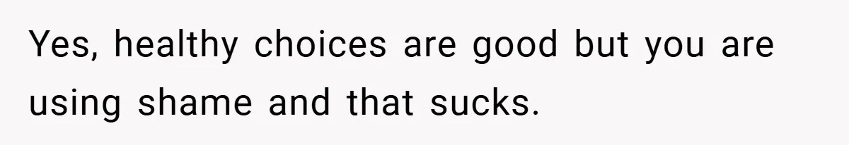 Yes, healthy choices are good but you are using shame and that sucks.