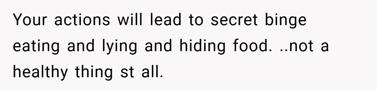 Your actions will lead to secret binge eating and lying and hiding food. ..not a healthy thing st all.