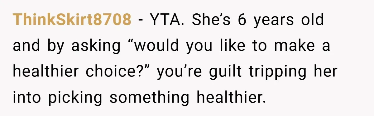 ThinkSkirt8708 − YTA. She’s 6 years old and by asking “would you like to make a healthier choice?” you’re guilt tripping her into picking something healthier.