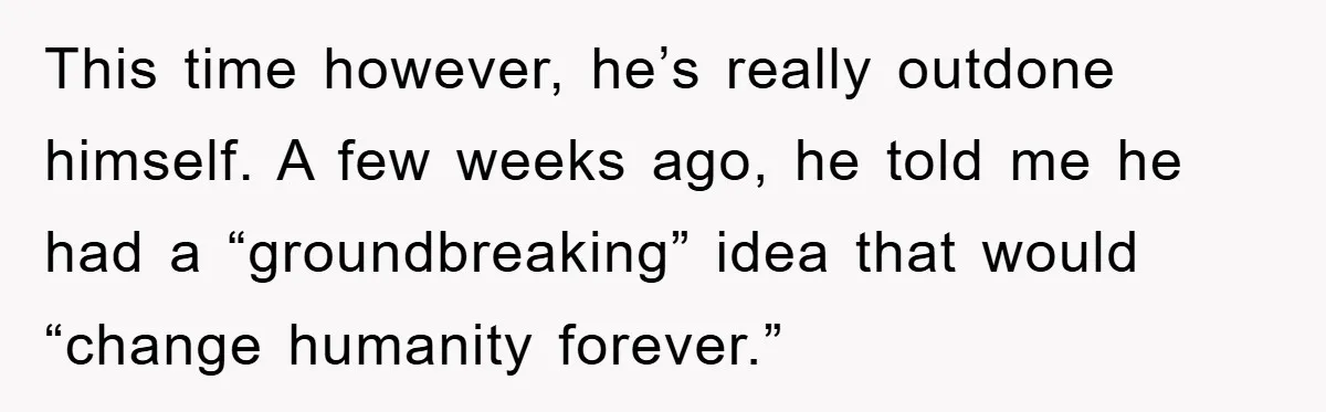 This time however, he’s really outdone himself. A few weeks ago, he told me he had a “groundbreaking” idea that would “change humanity forever.”