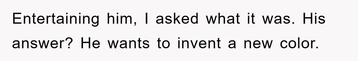 Entertaining him, I asked what it was. His answer? He wants to invent a new color.