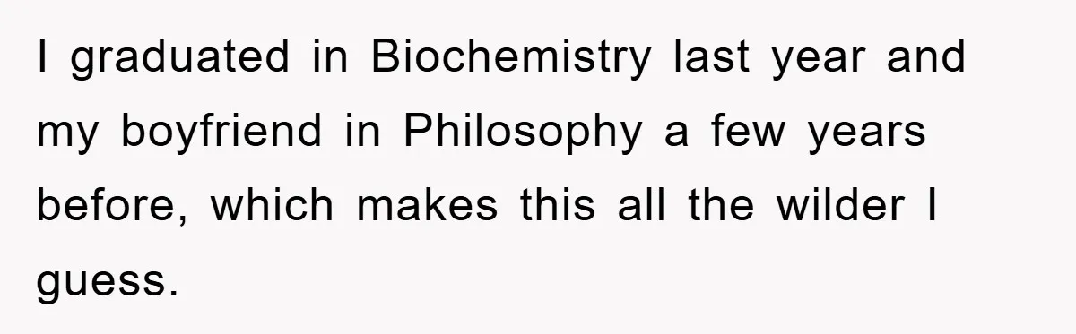 I graduated in Biochemistry last year and my boyfriend in Philosophy a few years before, which makes this all the wilder I guess.