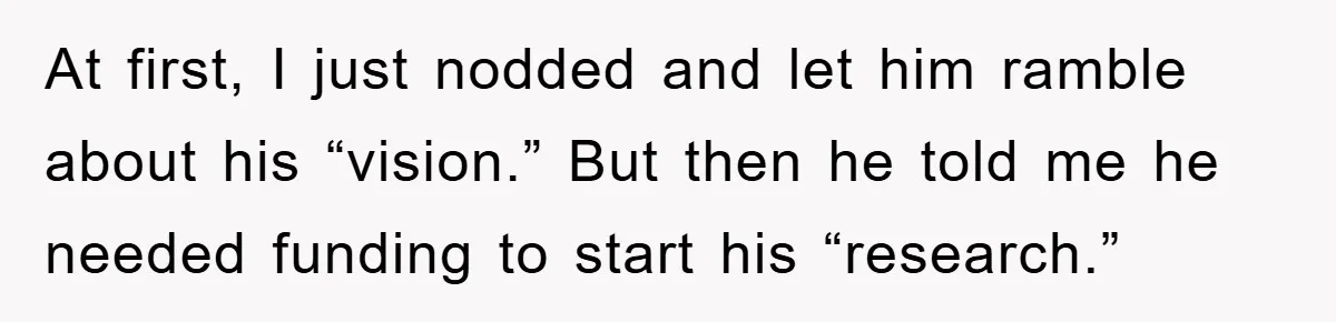 At first, I just nodded and let him ramble about his “vision.” But then he told me he needed funding to start his “research.”