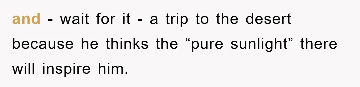 and - wait for it - a trip to the desert because he thinks the “pure sunlight” there will inspire him.