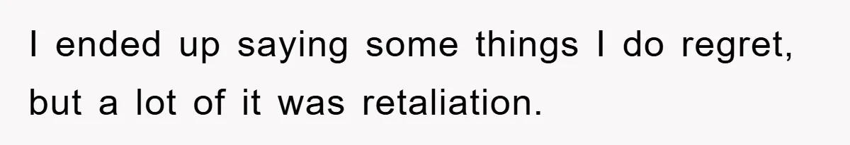 I ended up saying some things I do regret, but a lot of it was retaliation.