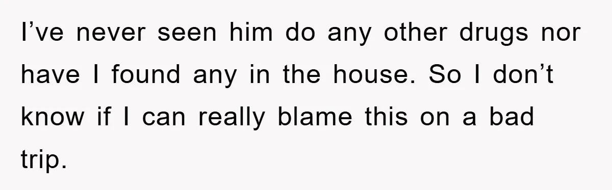 I’ve never seen him do any other drugs nor have I found any in the house. So I don’t know if I can really blame this on a bad trip.