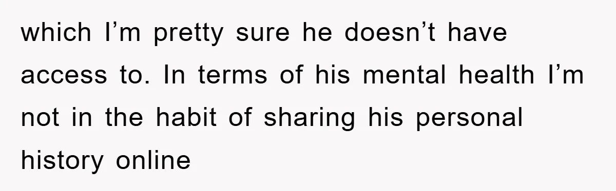 which I’m pretty sure he doesn’t have access to. In terms of his mental health I’m not in the habit of sharing his personal history online