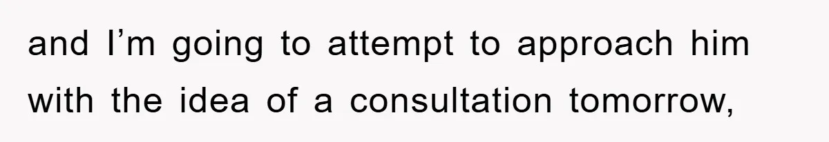 and I’m going to attempt to approach him with the idea of a consultation tomorrow,