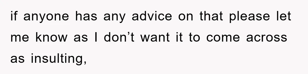 if anyone has any advice on that please let me know as I don’t want it to come across as insulting,
