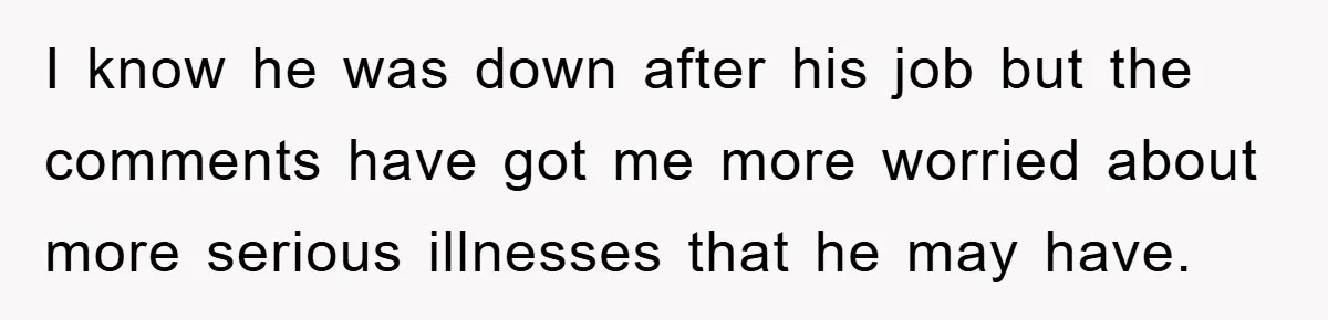 I know he was down after his job but the comments have got me more worried about more serious illnesses that he may have.