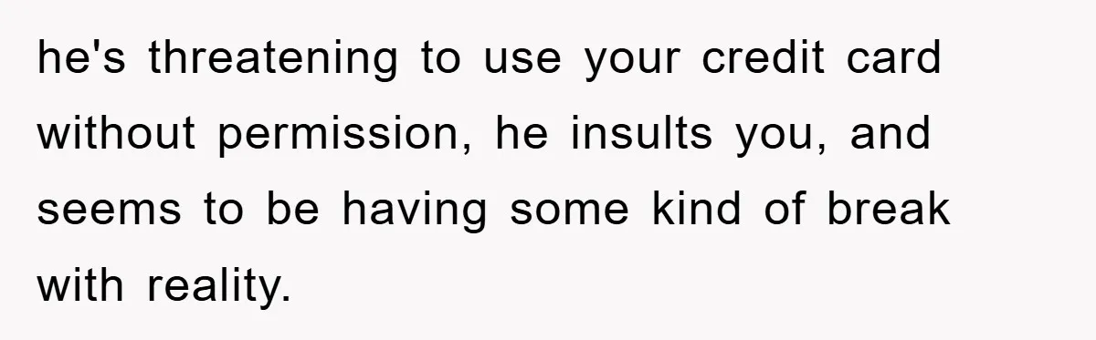 he's threatening to use your credit card without permission, he insults you, and seems to be having some kind of break with reality.