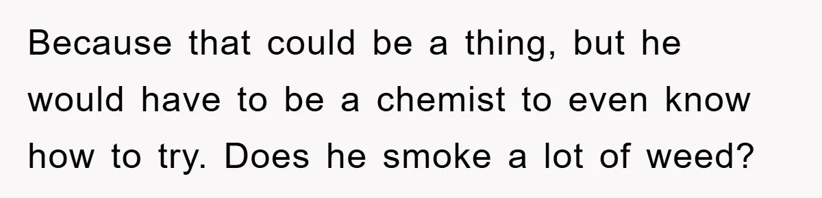 Because that could be a thing, but he would have to be a chemist to even know how to try. Does he smoke a lot of weed?