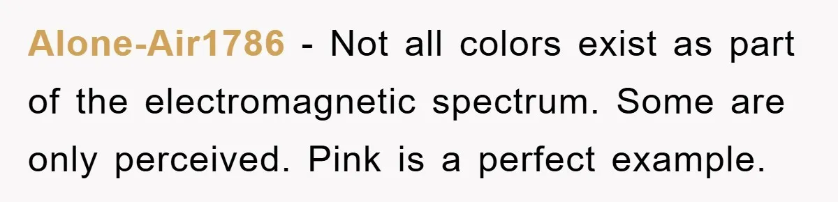 Alone-Air1786 − Not all colors exist as part of the electromagnetic spectrum. Some are only perceived. Pink is a perfect example.