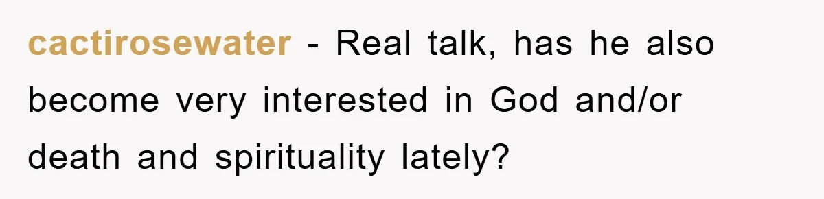 cactirosewater − Real talk, has he also become very interested in God and/or death and spirituality lately?