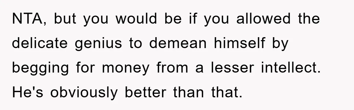 NTA, but you would be if you allowed the delicate genius to demean himself by begging for money from a lesser intellect.  He's obviously better than that.