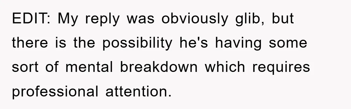 EDIT: My reply was obviously glib, but there is the possibility he's having some sort of mental breakdown which requires professional attention.