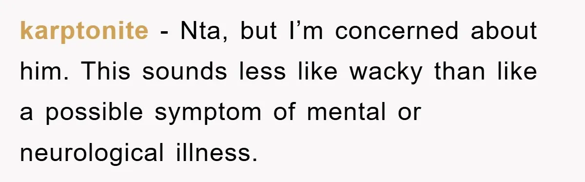 karptonite − Nta, but I’m concerned about him. This sounds less like wacky than like a possible symptom of mental or neurological illness.