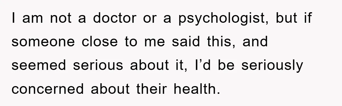 I am not a doctor or a psychologist, but if someone close to me said this, and seemed serious about it, I’d be seriously concerned about their health.