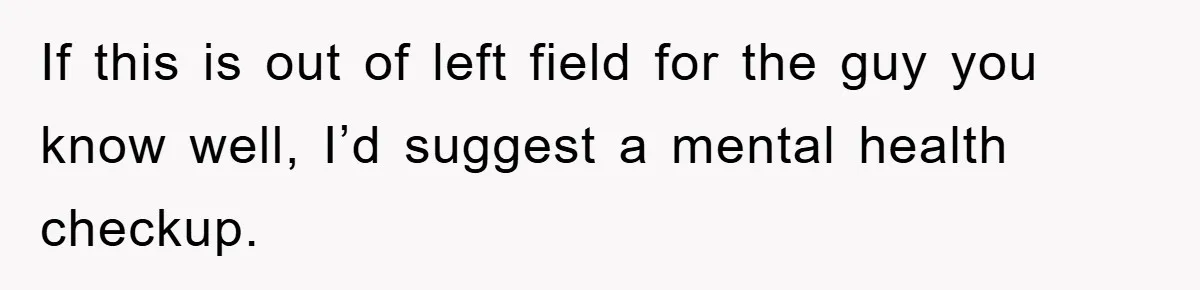 If this is out of left field for the guy you know well, I’d suggest a mental health checkup.