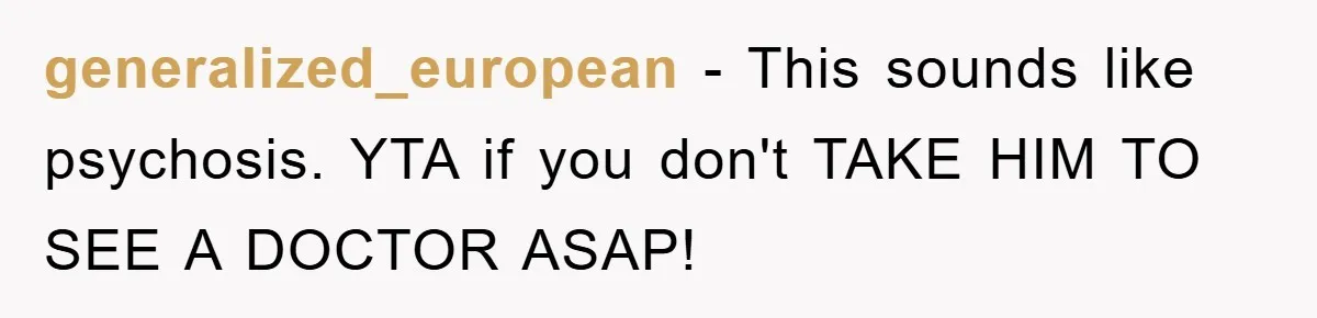 generalized_european − This sounds like psychosis. YTA if you don't TAKE HIM TO SEE A DOCTOR ASAP!