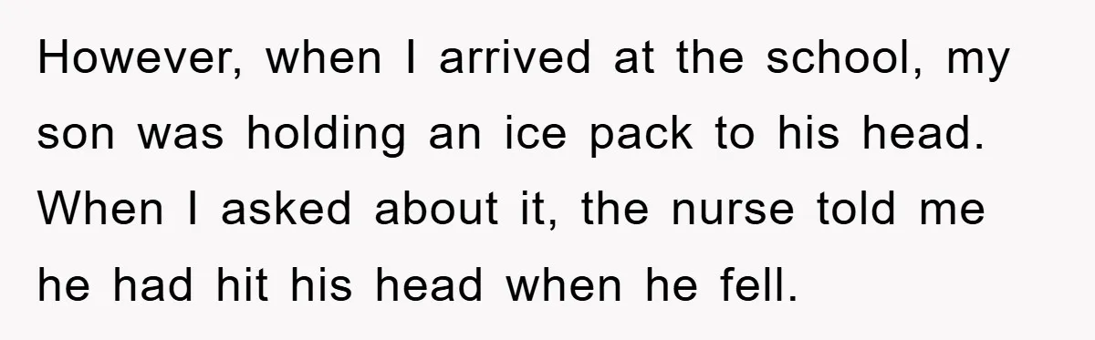 However, when I arrived at the school, my son was holding an ice pack to his head. When I asked about it, the nurse told me he had hit his...