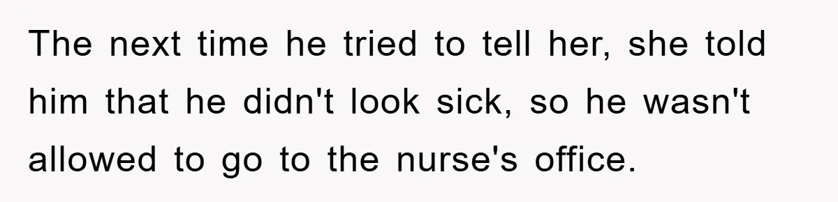 The next time he tried to tell her, she told him that he didn't look sick, so he wasn't allowed to go to the nurse's office.