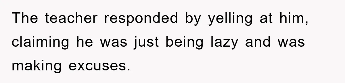The teacher responded by yelling at him, claiming he was just being lazy and was making excuses.