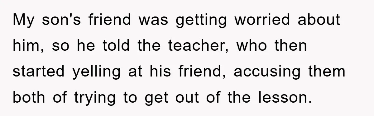 My son's friend was getting worried about him, so he told the teacher, who then started yelling at his friend, accusing them both of trying to get out of the...