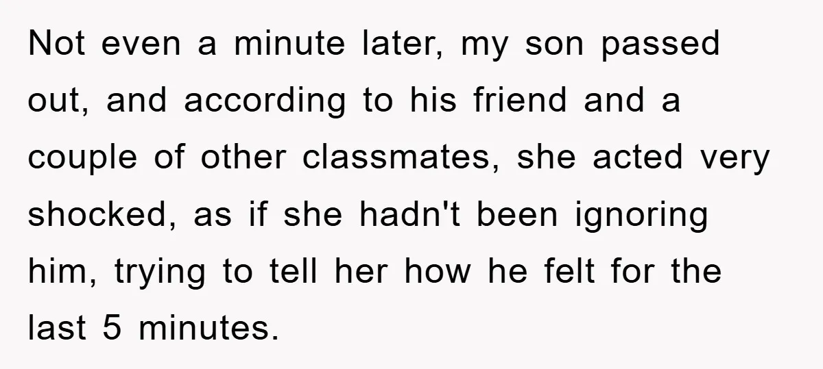Not even a minute later, my son passed out, and according to his friend and a couple of other classmates, she acted very shocked, as if she hadn't been ignoring...