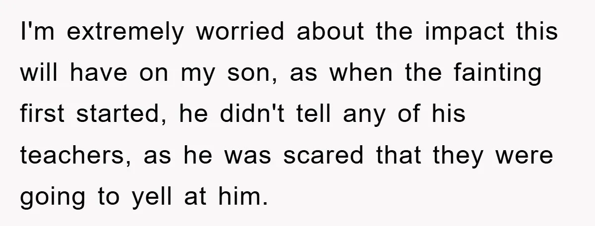 I'm extremely worried about the impact this will have on my son, as when the fainting first started, he didn't tell any of his teachers, as he was scared that...