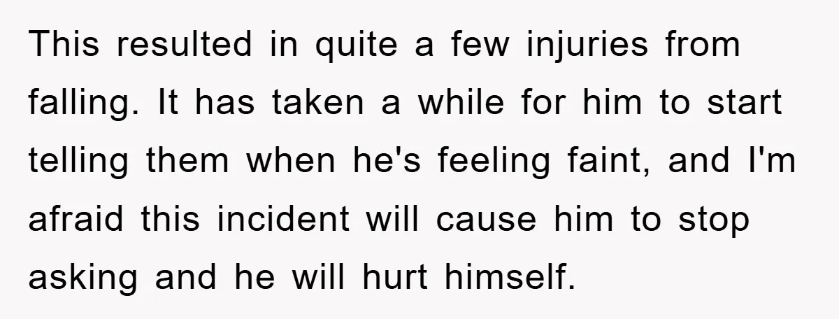 This resulted in quite a few injuries from falling. It has taken a while for him to start telling them when he's feeling faint, and I'm afraid this incident will...