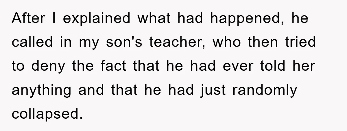 After I explained what had happened, he called in my son's teacher, who then tried to deny the fact that he had ever told her anything and that he had...