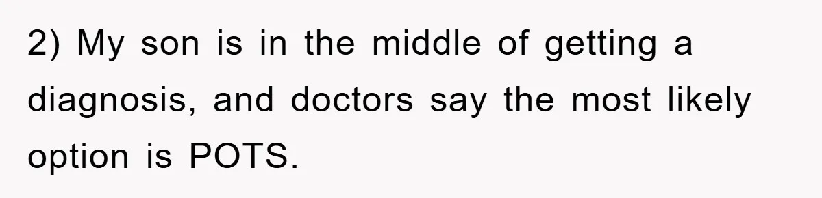 2) My son is in the middle of getting a diagnosis, and doctors say the most likely option is POTS.