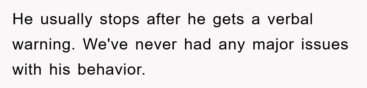He usually stops after he gets a verbal warning. We've never had any major issues with his behavior.