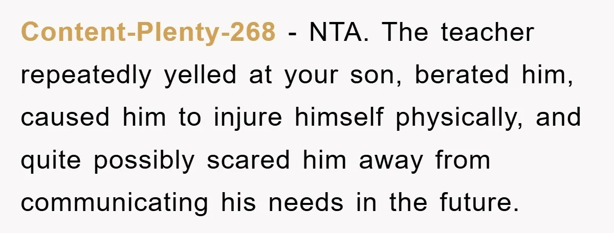 Content-Plenty-268 − NTA. The teacher repeatedly yelled at your son, berated him, caused him to injure himself physically, and quite possibly scared him away from communicating his needs in the...