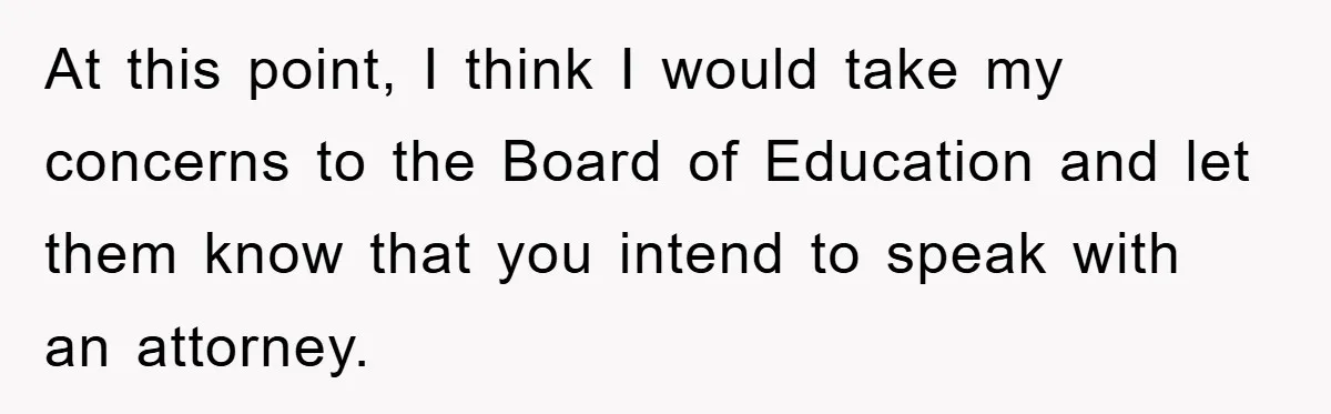 At this point, I think I would take my concerns to the Board of Education and let them know that you intend to speak with an attorney.