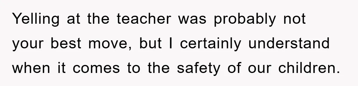 Yelling at the teacher was probably not your best move, but I certainly understand when it comes to the safety of our children.