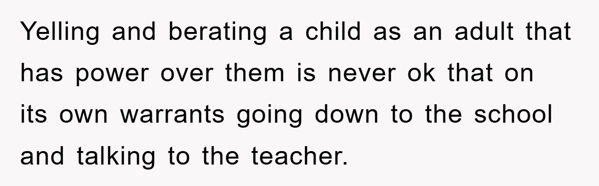 Yelling and berating a child as an adult that has power over them is never ok that on its own warrants going down to the school and talking to the...
