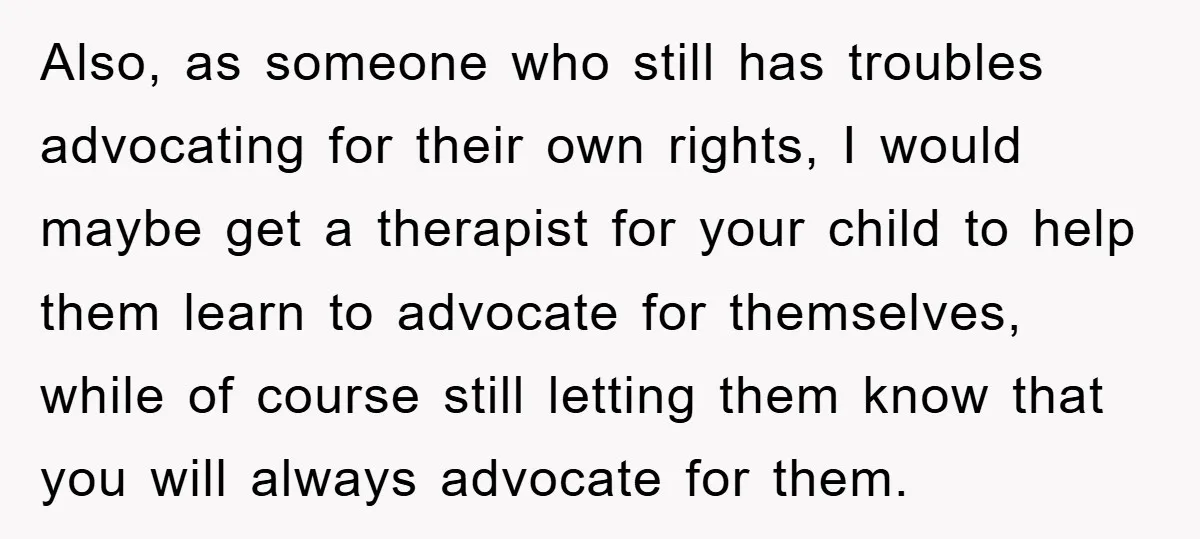 Also, as someone who still has troubles advocating for their own rights, I would maybe get a therapist for your child to help them learn to advocate for themselves, while...