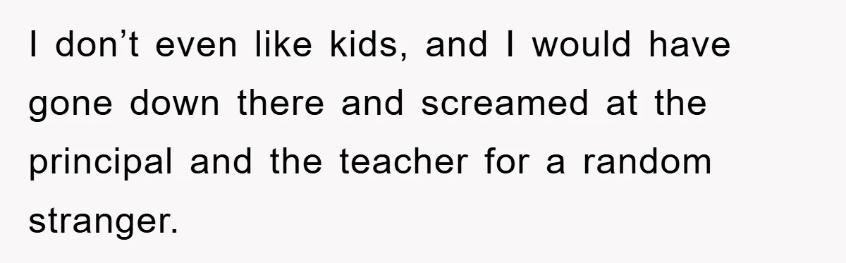 I don’t even like kids, and I would have gone down there and screamed at the principal and the teacher for a random stranger.