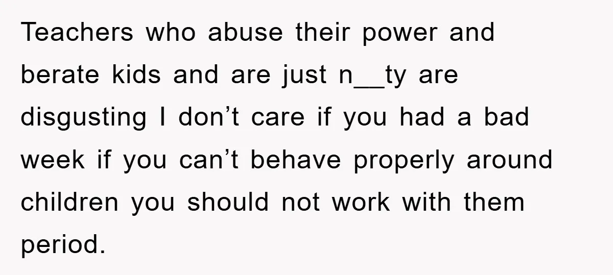 Teachers who abuse their power and berate kids and are just n__ty are disgusting I don’t care if you had a bad week if you can’t behave properly around children...