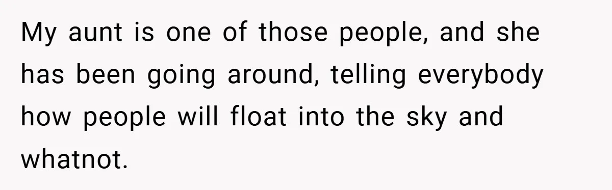 My aunt is one of those people, and she has been going around, telling everybody how people will float into the sky and whatnot.