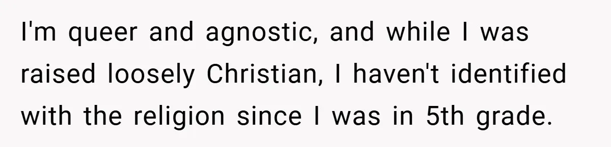 I'm queer and agnostic, and while I was raised loosely Christian, I haven't identified with the religion since I was in 5th grade.