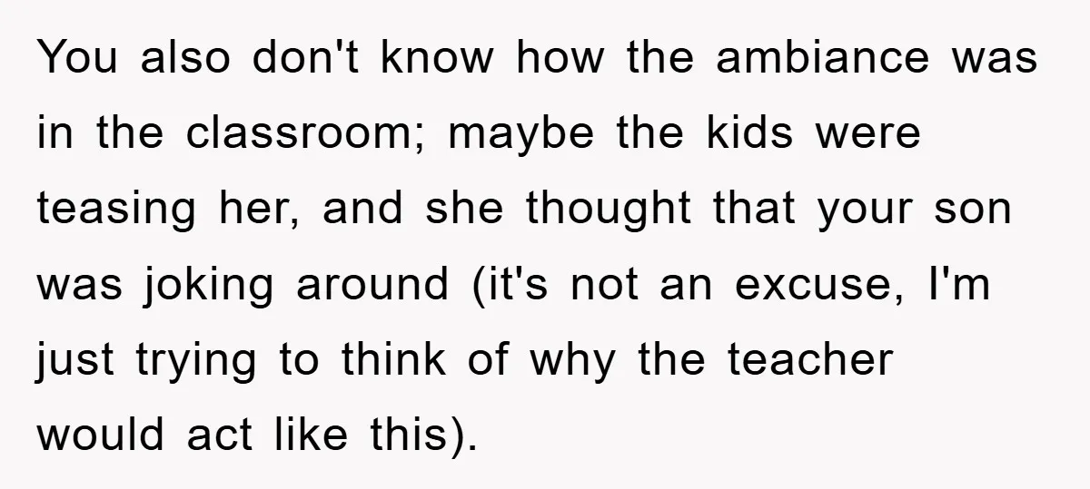 You also don't know how the ambiance was in the classroom; maybe the kids were teasing her, and she thought that your son was joking around (it's not an excuse,...