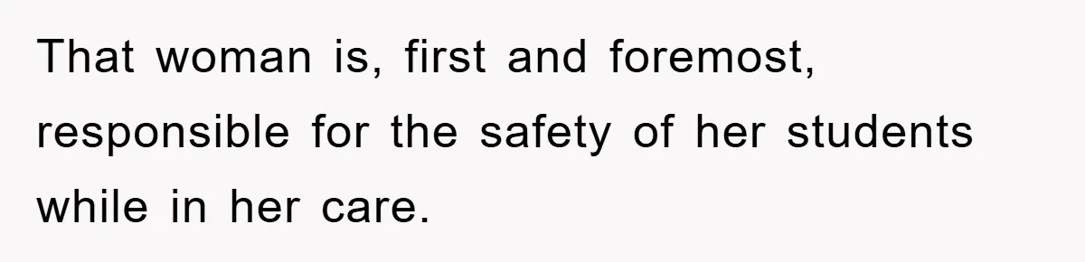 That woman is, first and foremost, responsible for the safety of her students while in her care.