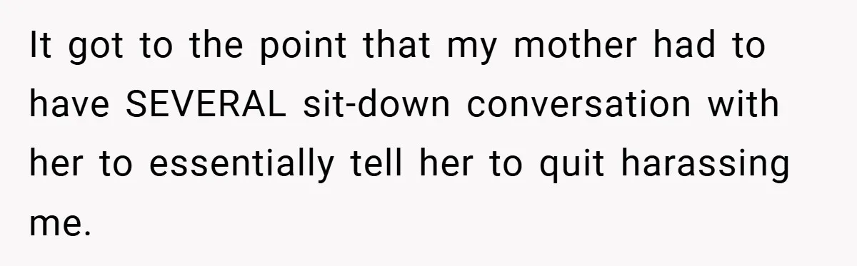 It got to the point that my mother had to have SEVERAL sit-down conversation with her to essentially tell her to quit harassing me.