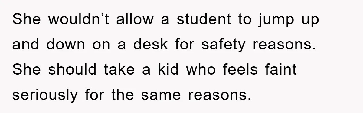 She wouldn’t allow a student to jump up and down on a desk for safety reasons. She should take a kid who feels faint seriously for the same reasons.