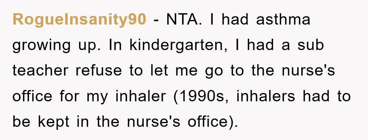 RogueInsanity90 − NTA. I had asthma growing up. In kindergarten, I had a sub teacher refuse to let me go to the nurse's office for my inhaler (1990s, inhalers had...